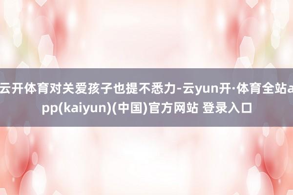 云开体育对关爱孩子也提不悉力-云yun开·体育全站app(kaiyun)(中国)官方网站 登录入口