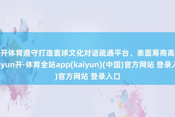 云开体育遵守打造寰球文化对话疏通平台、表面筹商高地-云yun开·体育全站app(kaiyun)(中国)官方网站 登录入口