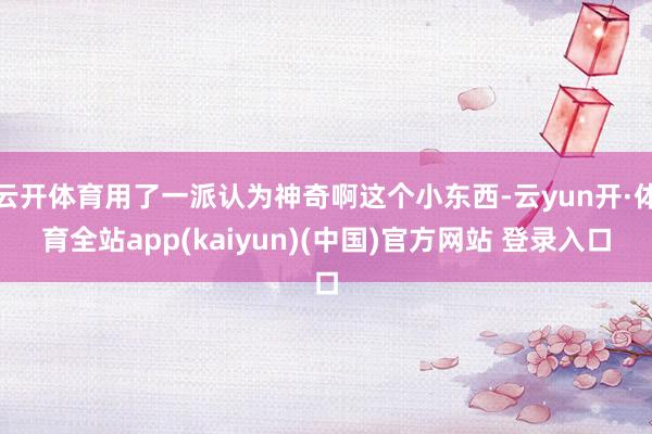 云开体育用了一派认为神奇啊这个小东西-云yun开·体育全站app(kaiyun)(中国)官方网站 登录入口