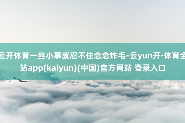 云开体育一丝小事就忍不住念念炸毛-云yun开·体育全站app(kaiyun)(中国)官方网站 登录入口