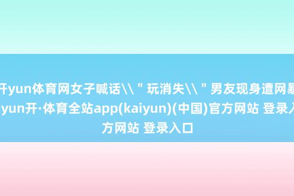 开yun体育网女子喊话\＂玩消失\＂男友现身遭网暴-云yun开·体育全站app(kaiyun)(中国)官方网站 登录入口