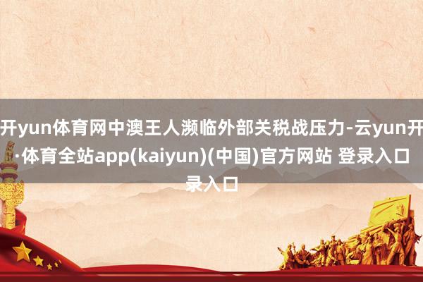 开yun体育网中澳王人濒临外部关税战压力-云yun开·体育全站app(kaiyun)(中国)官方网站 登录入口
