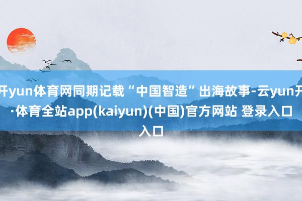 开yun体育网同期记载“中国智造”出海故事-云yun开·体育全站app(kaiyun)(中国)官方网站 登录入口