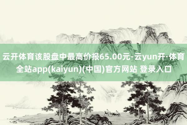 云开体育该股盘中最高价报65.00元-云yun开·体育全站app(kaiyun)(中国)官方网站 登录入口