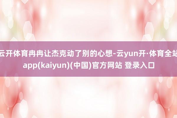 云开体育冉冉让杰克动了别的心想-云yun开·体育全站app(kaiyun)(中国)官方网站 登录入口
