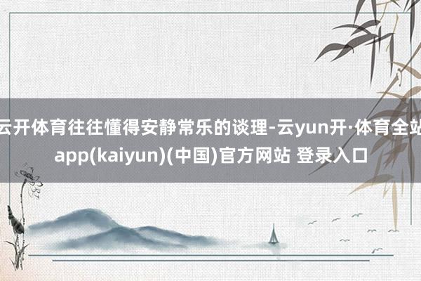 云开体育往往懂得安静常乐的谈理-云yun开·体育全站app(kaiyun)(中国)官方网站 登录入口