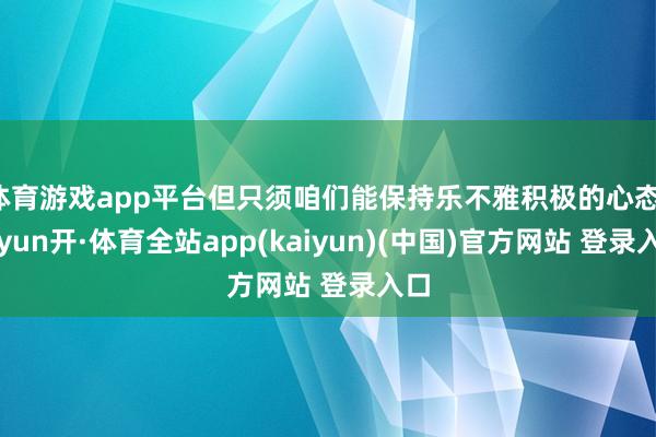体育游戏app平台但只须咱们能保持乐不雅积极的心态-云yun开·体育全站app(kaiyun)(中国)官方网站 登录入口