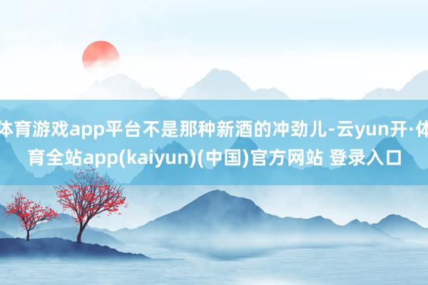 体育游戏app平台不是那种新酒的冲劲儿-云yun开·体育全站app(kaiyun)(中国)官方网站 登录入口