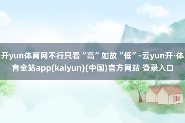 开yun体育网不行只看“高”如故“低”-云yun开·体育全站app(kaiyun)(中国)官方网站 登录入口