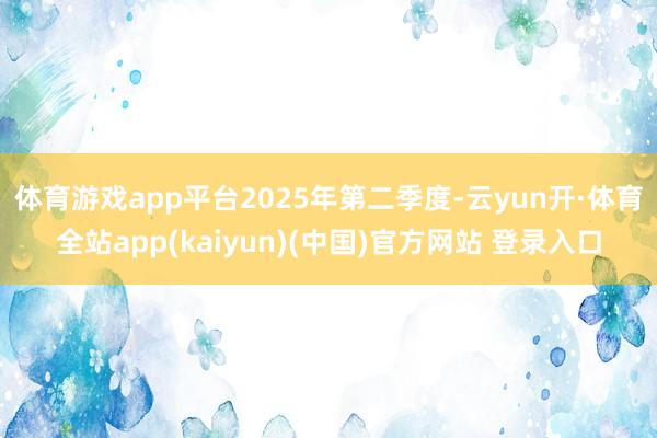 体育游戏app平台　　2025年第二季度-云yun开·体育全站app(kaiyun)(中国)官方网站 登录入口