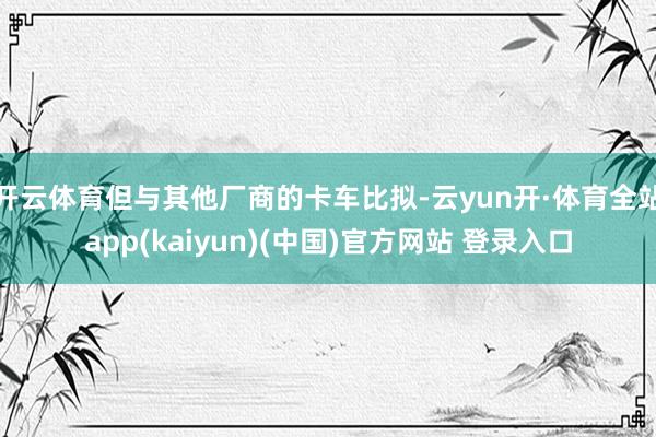 开云体育但与其他厂商的卡车比拟-云yun开·体育全站app(kaiyun)(中国)官方网站 登录入口
