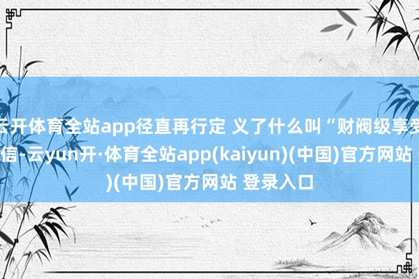 云开体育全站app径直再行定 义了什么叫“财阀级享受”！别不信-云yun开·体育全站app(kaiyun)(中国)官方网站 登录入口