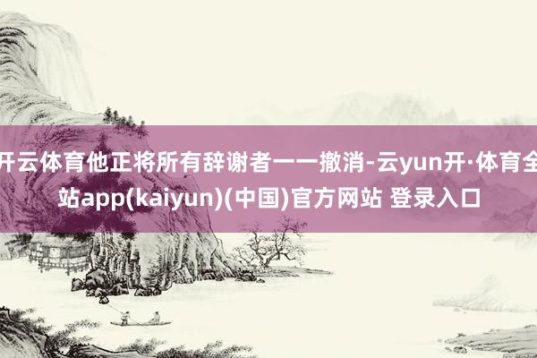 开云体育他正将所有辞谢者一一撤消-云yun开·体育全站app(kaiyun)(中国)官方网站 登录入口
