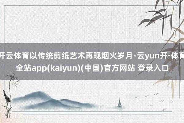 开云体育以传统剪纸艺术再现烟火岁月-云yun开·体育全站app(kaiyun)(中国)官方网站 登录入口