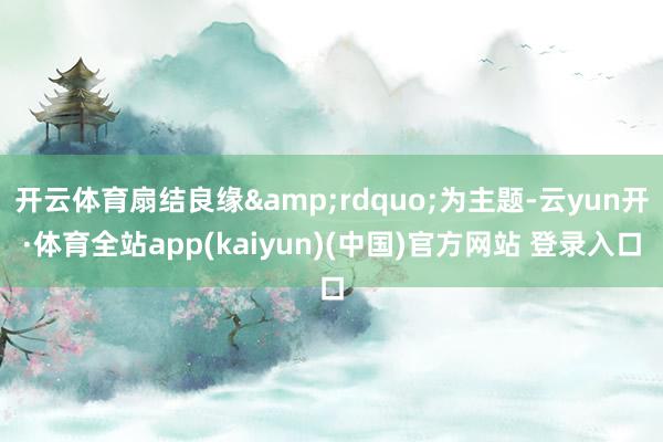 开云体育扇结良缘&rdquo;为主题-云yun开·体育全站app(kaiyun)(中国)官方网站 登录入口