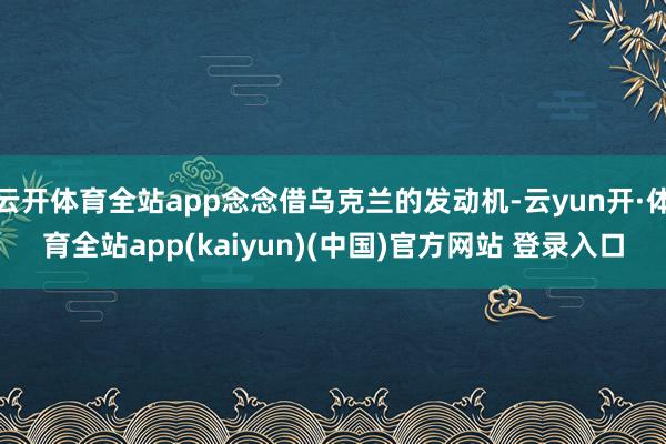 云开体育全站app念念借乌克兰的发动机-云yun开·体育全站app(kaiyun)(中国)官方网站 登录入口