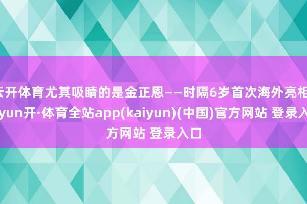 云开体育尤其吸睛的是金正恩——时隔6岁首次海外亮相-云yun开·体育全站app(kaiyun)(中国)官方网站 登录入口