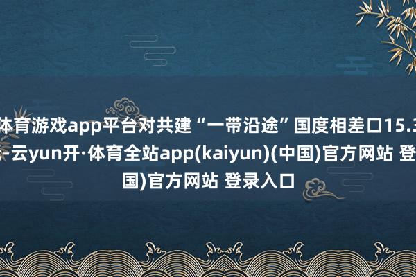 体育游戏app平台对共建“一带沿途”国度相差口15.3万亿元-云yun开·体育全站app(kaiyun)(中国)官方网站 登录入口