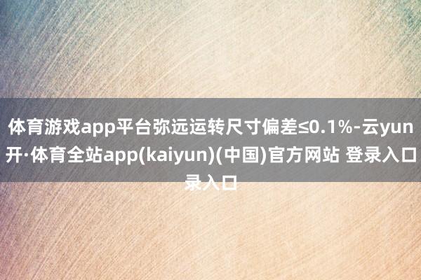 体育游戏app平台弥远运转尺寸偏差≤0.1%-云yun开·体育全站app(kaiyun)(中国)官方网站 登录入口