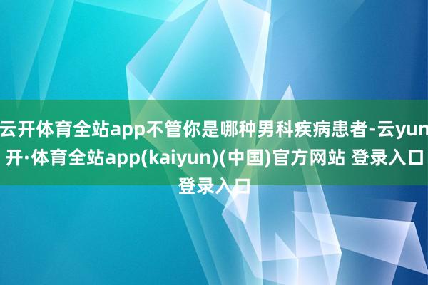 云开体育全站app不管你是哪种男科疾病患者-云yun开·体育全站app(kaiyun)(中国)官方网站 登录入口