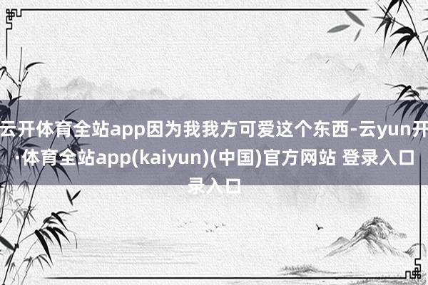 云开体育全站app因为我我方可爱这个东西-云yun开·体育全站app(kaiyun)(中国)官方网站 登录入口