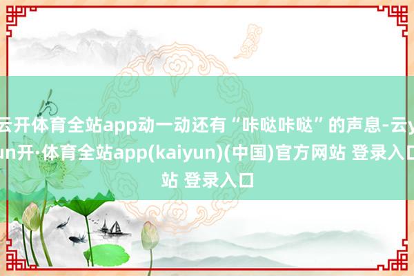 云开体育全站app动一动还有“咔哒咔哒”的声息-云yun开·体育全站app(kaiyun)(中国)官方网站 登录入口