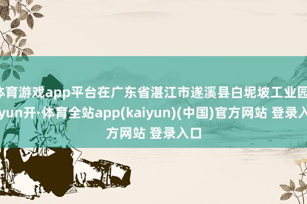 体育游戏app平台在广东省湛江市遂溪县白坭坡工业园-云yun开·体育全站app(kaiyun)(中国)官方网站 登录入口