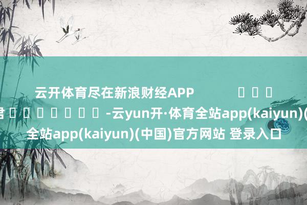 云开体育尽在新浪财经APP 遭殃剪辑:卢昱君 -云yun开·体育全站app(kaiyun)(中国)官方网站 登录入口