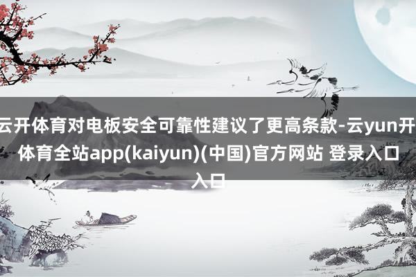 云开体育对电板安全可靠性建议了更高条款-云yun开·体育全站app(kaiyun)(中国)官方网站 登录入口