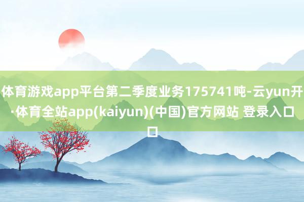 体育游戏app平台第二季度业务175741吨-云yun开·体育全站app(kaiyun)(中国)官方网站 登录入口