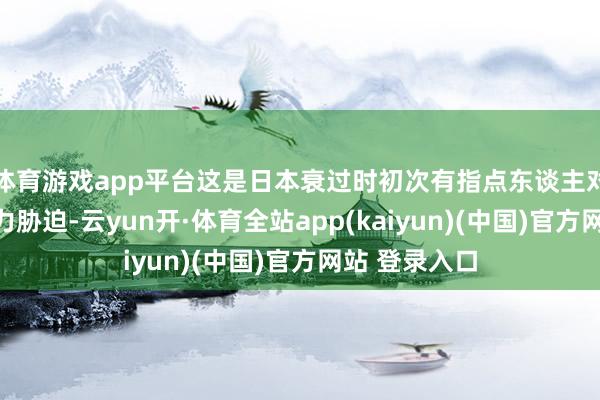 体育游戏app平台这是日本衰过时初次有指点东谈主对中国发出武力胁迫-云yun开·体育全站app(kaiyun)(中国)官方网站 登录入口