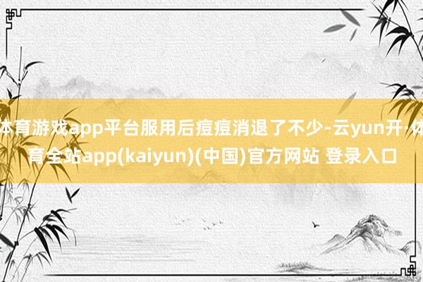 体育游戏app平台服用后痘痘消退了不少-云yun开·体育全站app(kaiyun)(中国)官方网站 登录入口