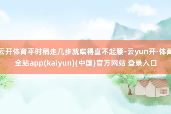 云开体育平时稍走几步就喘得直不起腰-云yun开·体育全站app(kaiyun)(中国)官方网站 登录入口