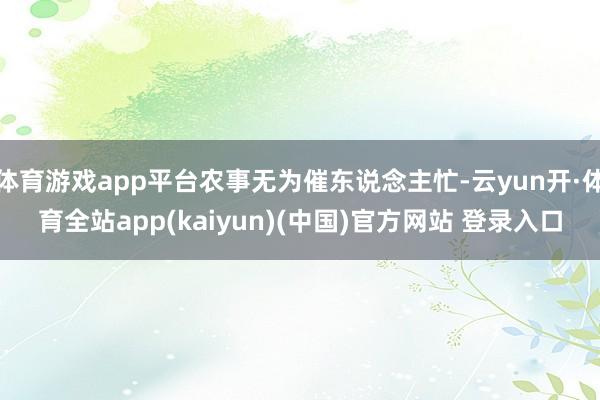 体育游戏app平台农事无为催东说念主忙-云yun开·体育全站app(kaiyun)(中国)官方网站 登录入口