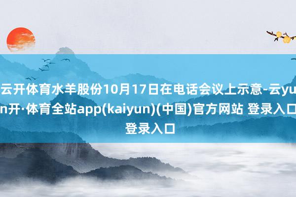 云开体育水羊股份10月17日在电话会议上示意-云yun开·体育全站app(kaiyun)(中国)官方网站 登录入口