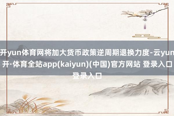 开yun体育网将加大货币政策逆周期退换力度-云yun开·体育全站app(kaiyun)(中国)官方网站 登录入口