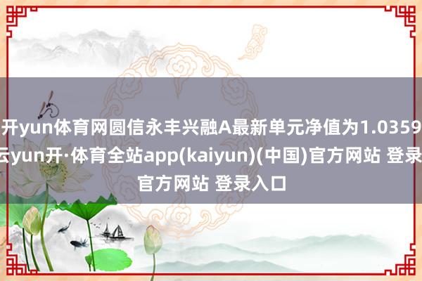 开yun体育网圆信永丰兴融A最新单元净值为1.0359元-云yun开·体育全站app(kaiyun)(中国)官方网站 登录入口