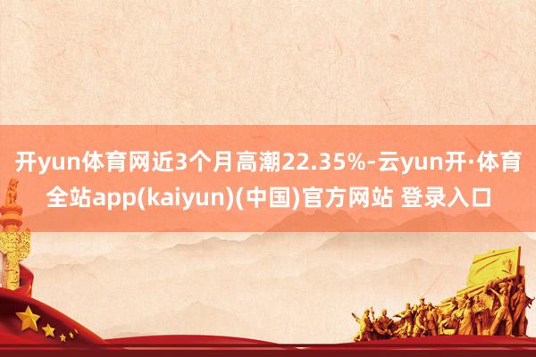 开yun体育网近3个月高潮22.35%-云yun开·体育全站app(kaiyun)(中国)官方网站 登录入口
