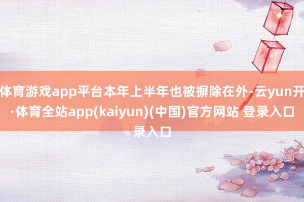 体育游戏app平台本年上半年也被摒除在外-云yun开·体育全站app(kaiyun)(中国)官方网站 登录入口