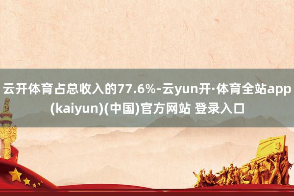 云开体育占总收入的77.6%-云yun开·体育全站app(kaiyun)(中国)官方网站 登录入口