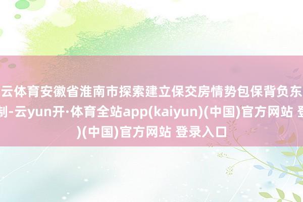 开云体育安徽省淮南市探索建立保交房情势包保背负东说念主轨制-云yun开·体育全站app(kaiyun)(中国)官方网站 登录入口