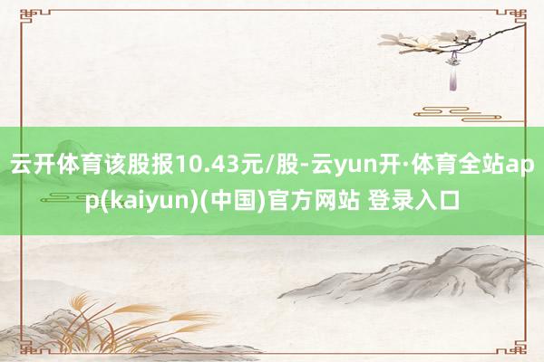 云开体育该股报10.43元/股-云yun开·体育全站app(kaiyun)(中国)官方网站 登录入口