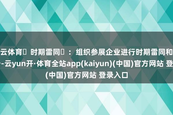 开云体育‌时期雷同‌：组织参展企业进行时期雷同和家具推介-云yun开·体育全站app(kaiyun)(中国)官方网站 登录入口