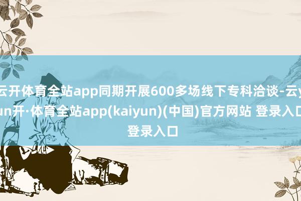 云开体育全站app同期开展600多场线下专科洽谈-云yun开·体育全站app(kaiyun)(中国)官方网站 登录入口