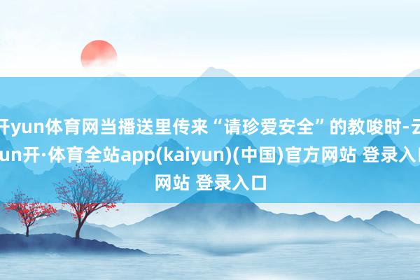 开yun体育网当播送里传来“请珍爱安全”的教唆时-云yun开·体育全站app(kaiyun)(中国)官方网站 登录入口
