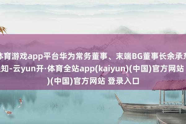 体育游戏app平台华为常务董事、末端BG董事长余承东在现场通知-云yun开·体育全站app(kaiyun)(中国)官方网站 登录入口