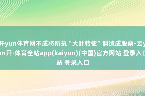 开yun体育网不成将所执“大叶转债”调遣成股票-云yun开·体育全站app(kaiyun)(中国)官方网站 登录入口