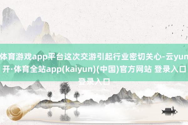体育游戏app平台这次交游引起行业密切关心-云yun开·体育全站app(kaiyun)(中国)官方网站 登录入口