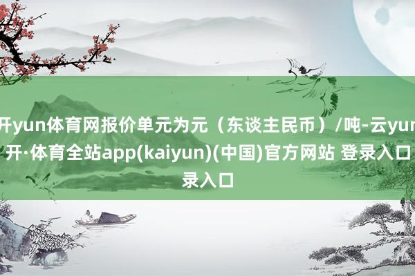 开yun体育网报价单元为元(东谈主民币)/吨-云yun开·体育全站app(kaiyun)(中国)官方网站 登录入口