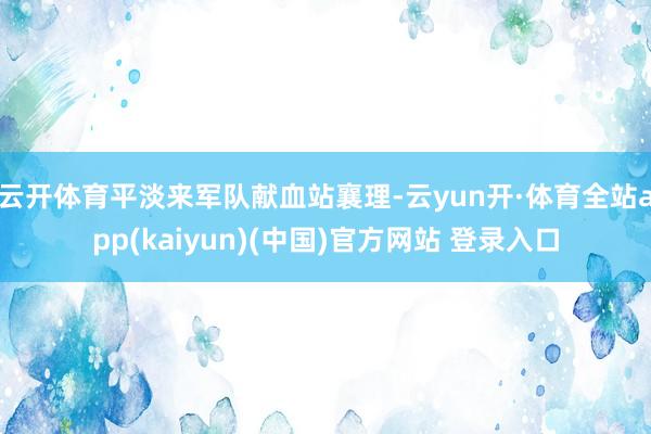 云开体育平淡来军队献血站襄理-云yun开·体育全站app(kaiyun)(中国)官方网站 登录入口